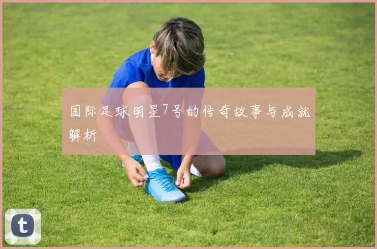 国际足球明星7号的传奇故事与成就解析