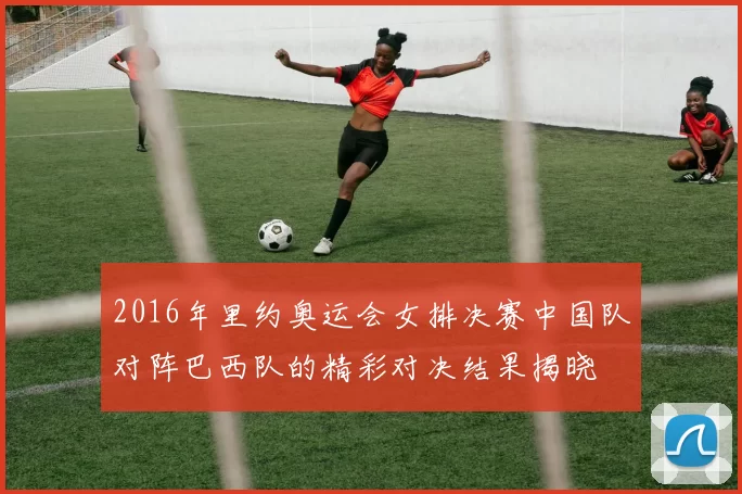 2016年里约奥运会女排决赛中国队对阵巴西队的精彩对决结果揭晓