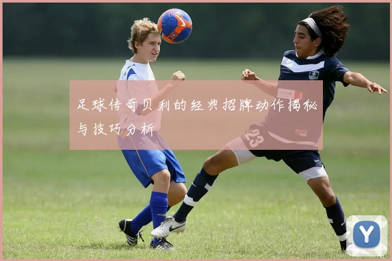 足球传奇贝利的经典招牌动作揭秘与技巧分析