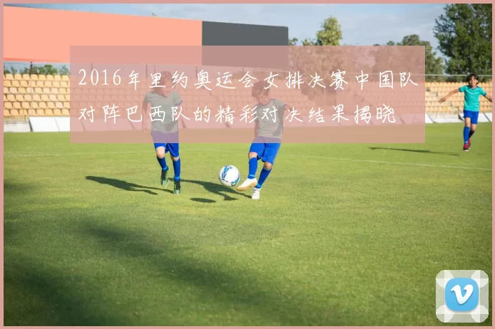 2016年里约奥运会女排决赛中国队对阵巴西队的精彩对决结果揭晓