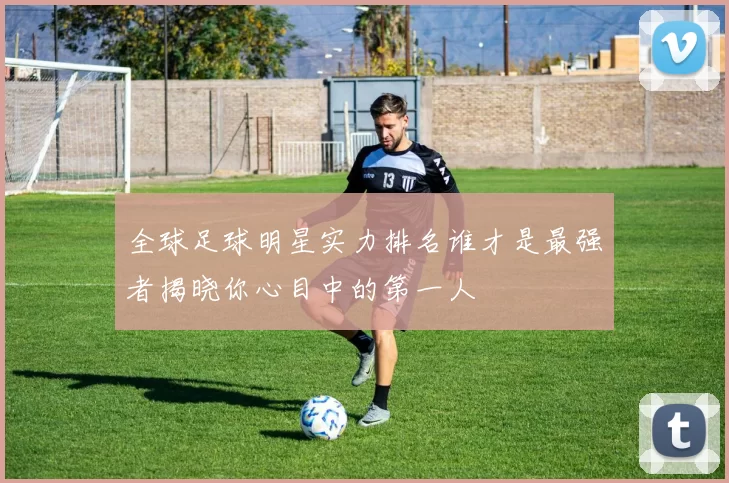 全球足球明星实力排名谁才是最强者揭晓你心目中的第一人