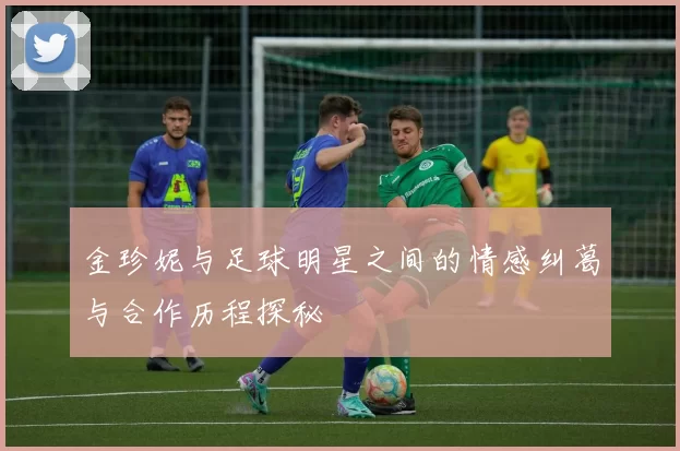金珍妮与足球明星之间的情感纠葛与合作历程探秘
