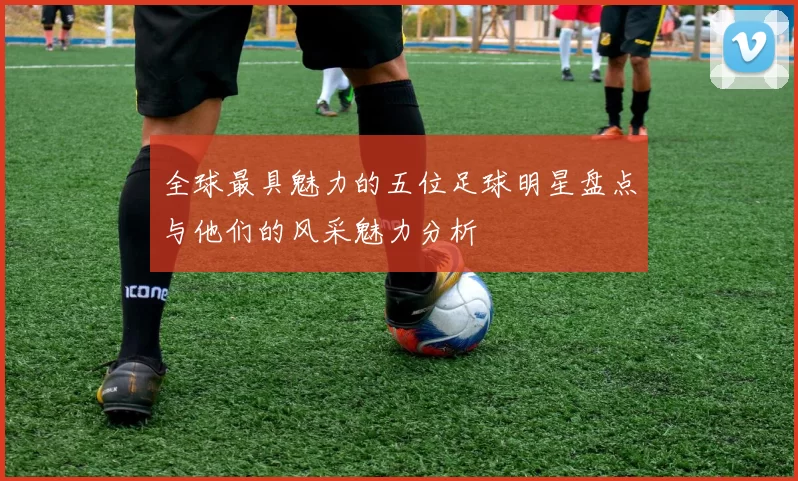 全球最具魅力的五位足球明星盘点与他们的风采魅力分析
