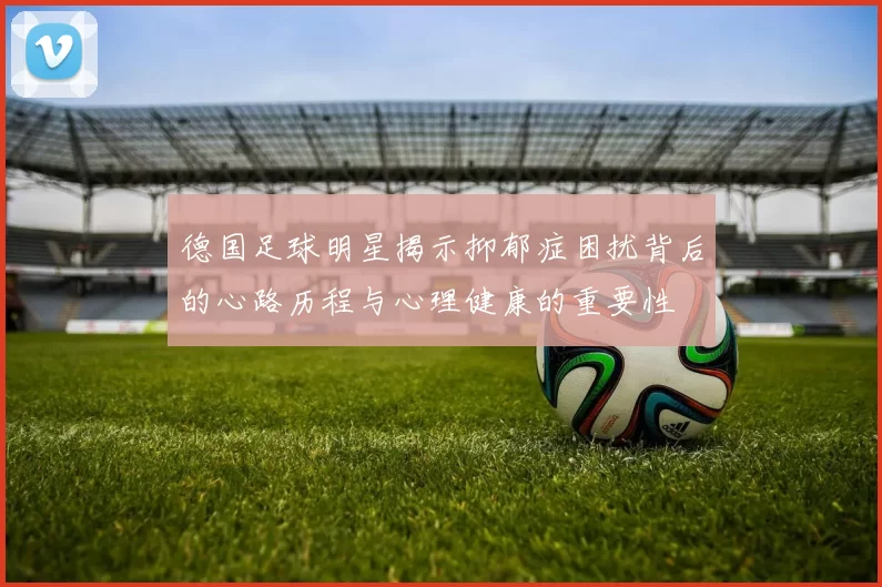 德国足球明星揭示抑郁症困扰背后的心路历程与心理健康的重要性