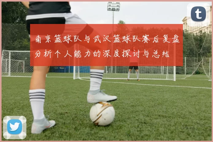 南京篮球队与武汉篮球队赛后复盘分析个人能力的深度探讨与总结