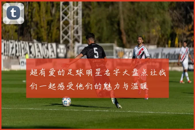 超有爱的足球明星名字大盘点让我们一起感受他们的魅力与温暖