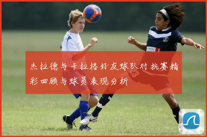 杰拉德与卡拉格好友球队对抗赛精彩回顾与球员表现分析