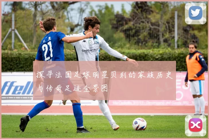 探寻法国足球明星贝利的家族历史与传奇足迹全景图