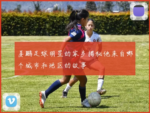 姜鹏足球明星的家乡揭秘他来自哪个城市和地区的故事