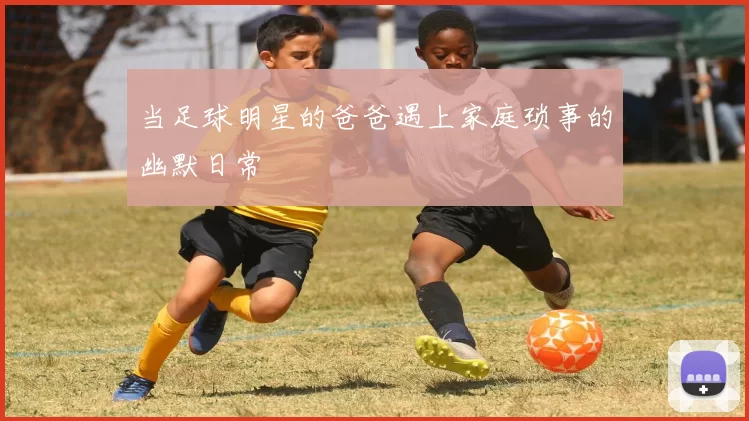 当足球明星的爸爸遇上家庭琐事的幽默日常