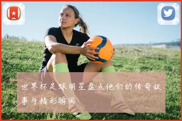 世界杯足球明星盘点他们的传奇故事与精彩瞬间
