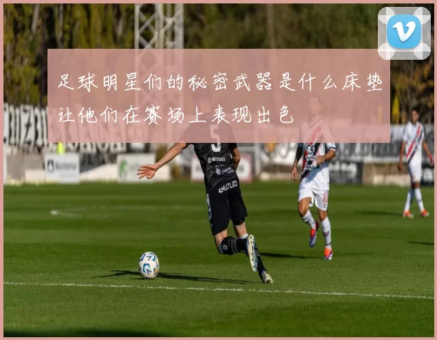 足球明星们的秘密武器是什么床垫让他们在赛场上表现出色