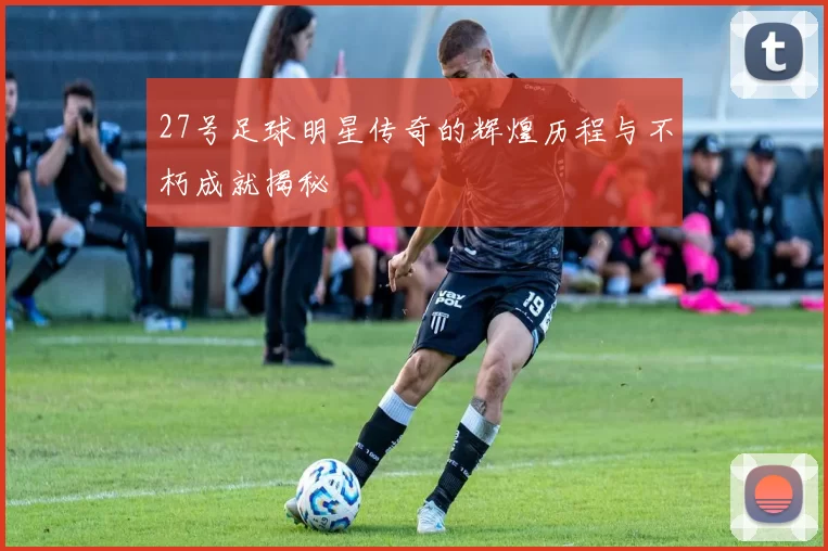 27号足球明星传奇的辉煌历程与不朽成就揭秘