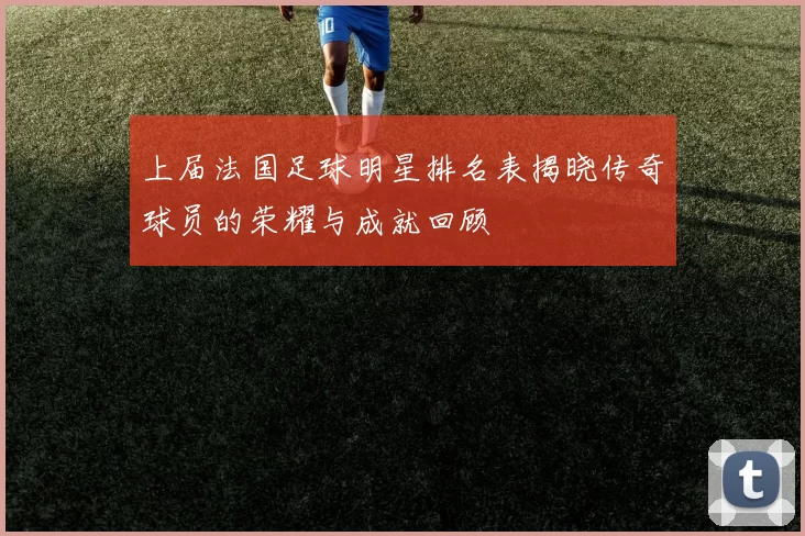 上届法国足球明星排名表揭晓传奇球员的荣耀与成就回顾