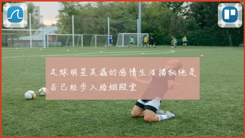 足球明星吴磊的感情生活揭秘他是否已经步入婚姻殿堂