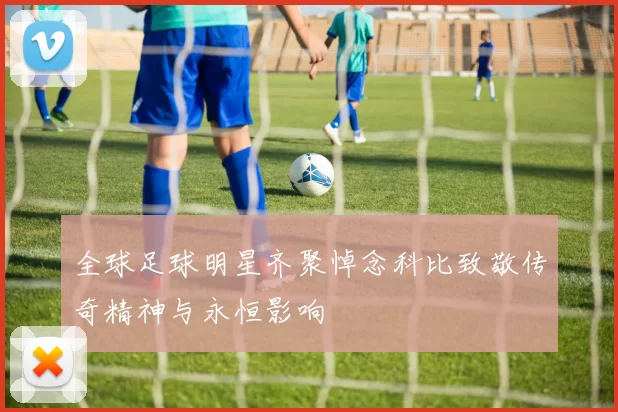 全球足球明星齐聚悼念科比致敬传奇精神与永恒影响