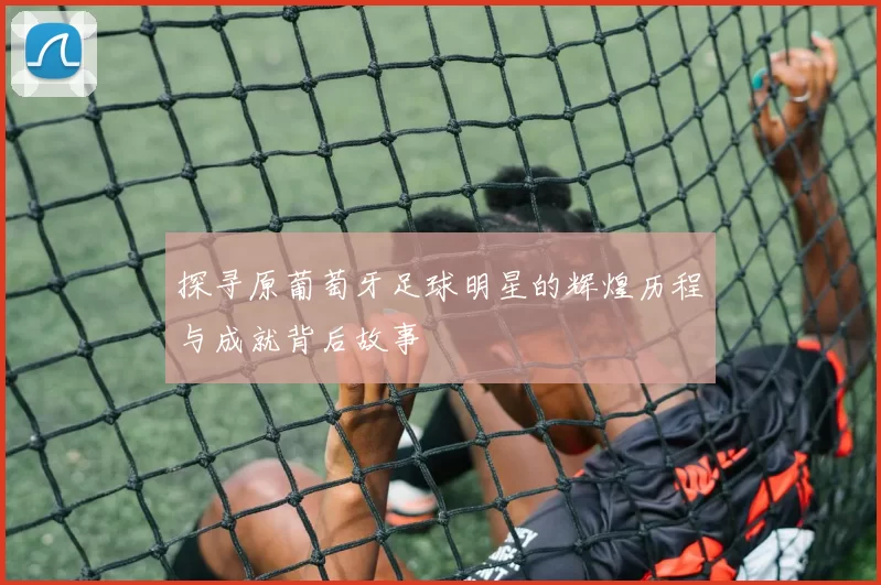 探寻原葡萄牙足球明星的辉煌历程与成就背后故事