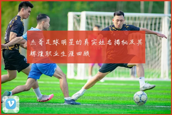 杰哥足球明星的真实姓名揭秘及其辉煌职业生涯回顾