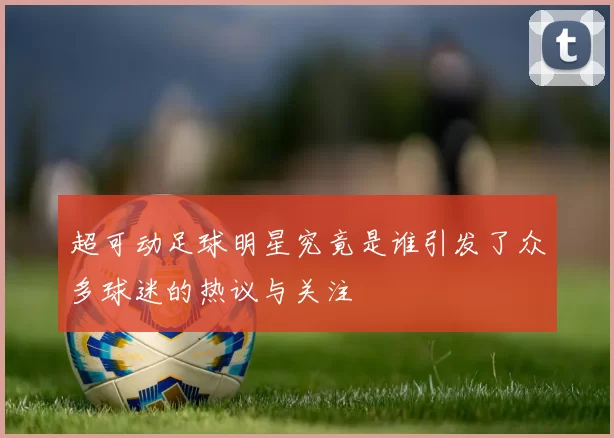 超可动足球明星究竟是谁引发了众多球迷的热议与关注