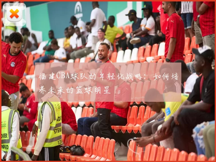 福建CBA球队的年轻化战略：如何培养未来的篮球明星