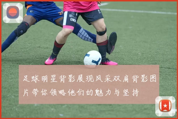 足球明星背影展现风采双肩背影图片带你领略他们的魅力与坚持