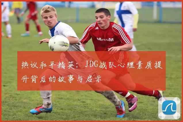 热议和平精英：JDG战队心理素质提升背后的故事与启示