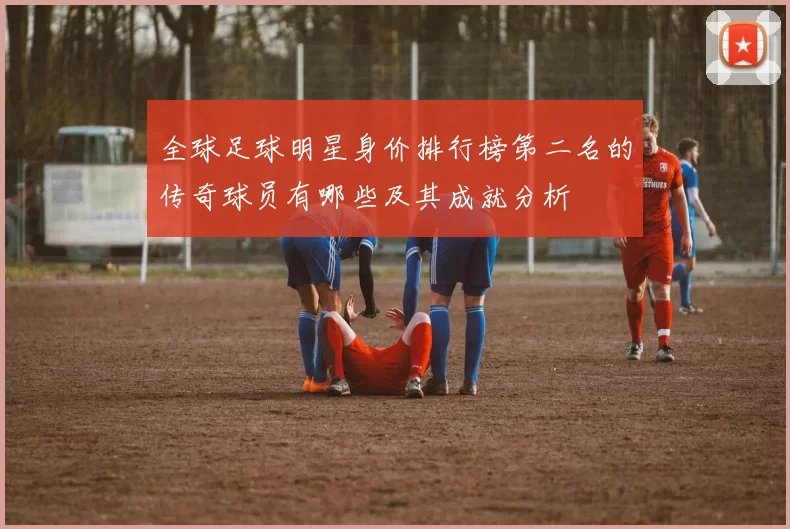 全球足球明星身价排行榜第二名的传奇球员有哪些及其成就分析