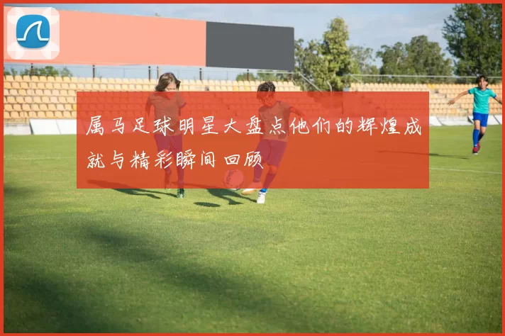 属马足球明星大盘点他们的辉煌成就与精彩瞬间回顾