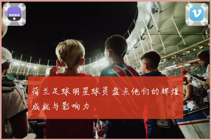 荷兰足球明星球员盘点他们的辉煌成就与影响力