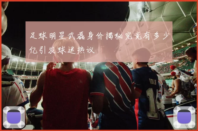 足球明星武磊身价揭秘究竟有多少亿引发球迷热议