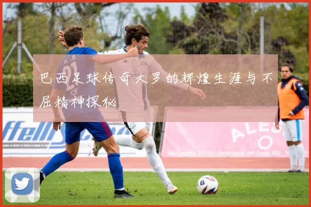 巴西足球传奇大罗的辉煌生涯与不屈精神探秘