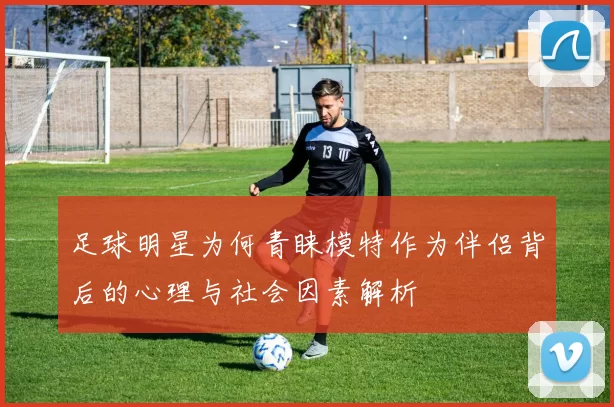 足球明星为何青睐模特作为伴侣背后的心理与社会因素解析