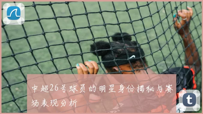中超26号球员的明星身份揭秘与赛场表现分析