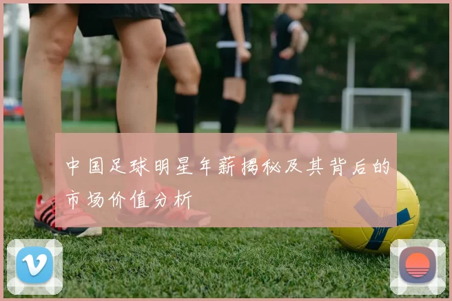 中国足球明星年薪揭秘及其背后的市场价值分析