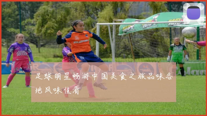 足球明星畅游中国美食之旅品味各地风味佳肴