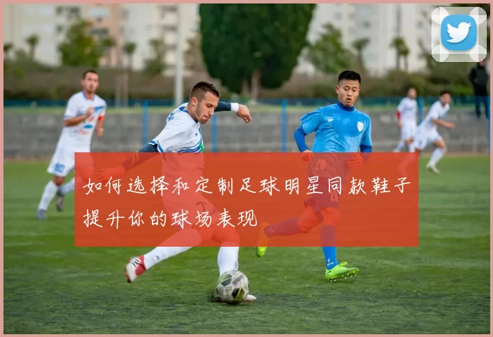 如何选择和定制足球明星同款鞋子提升你的球场表现