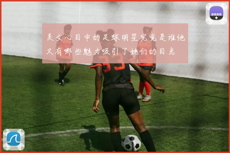 美女心目中的足球明星究竟是谁他又有哪些魅力吸引了她们的目光