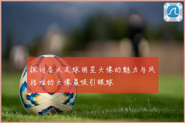探讨各大足球明星头像的魅力与风格谁的头像最吸引眼球