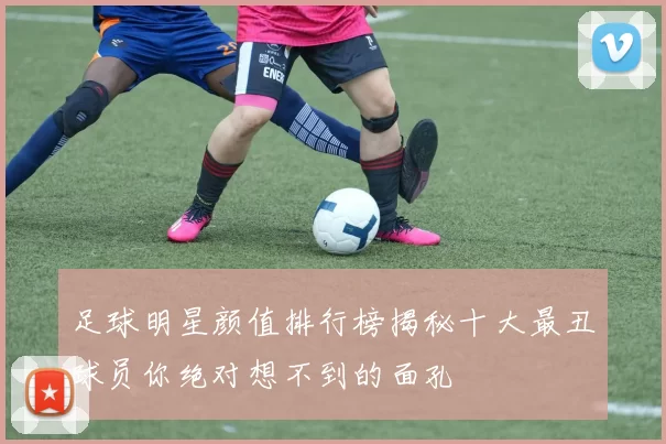 足球明星颜值排行榜揭秘十大最丑球员你绝对想不到的面孔