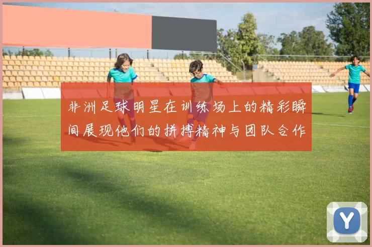 非洲足球明星在训练场上的精彩瞬间展现他们的拼搏精神与团队合作