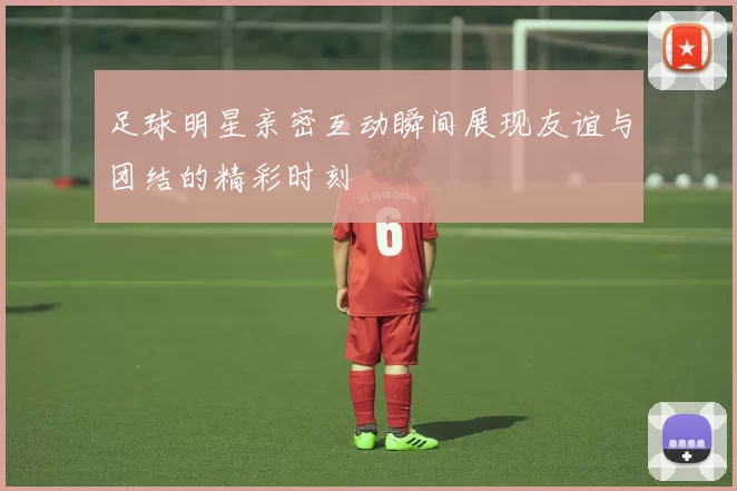 足球明星亲密互动瞬间展现友谊与团结的精彩时刻