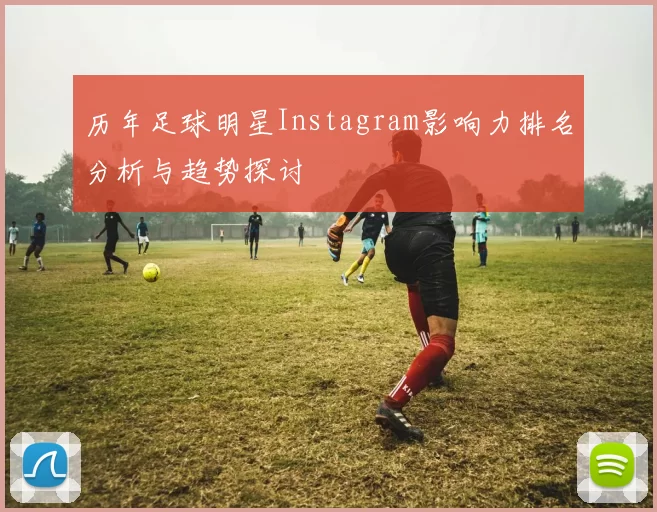 历年足球明星Instagram影响力排名分析与趋势探讨