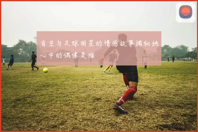 肯豆与足球明星的情感故事揭秘她心中的偶像是谁