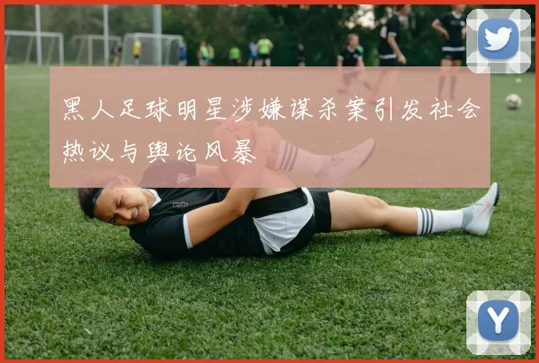 黑人足球明星涉嫌谋杀案引发社会热议与舆论风暴