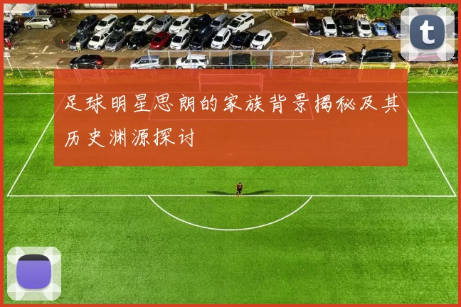 足球明星思朗的家族背景揭秘及其历史渊源探讨