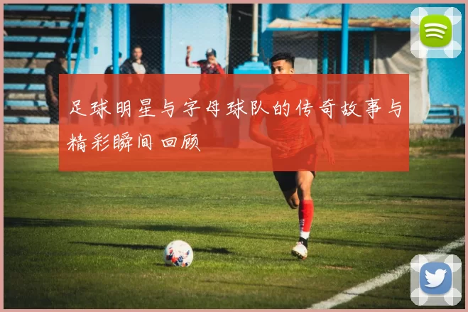 足球明星与字母球队的传奇故事与精彩瞬间回顾