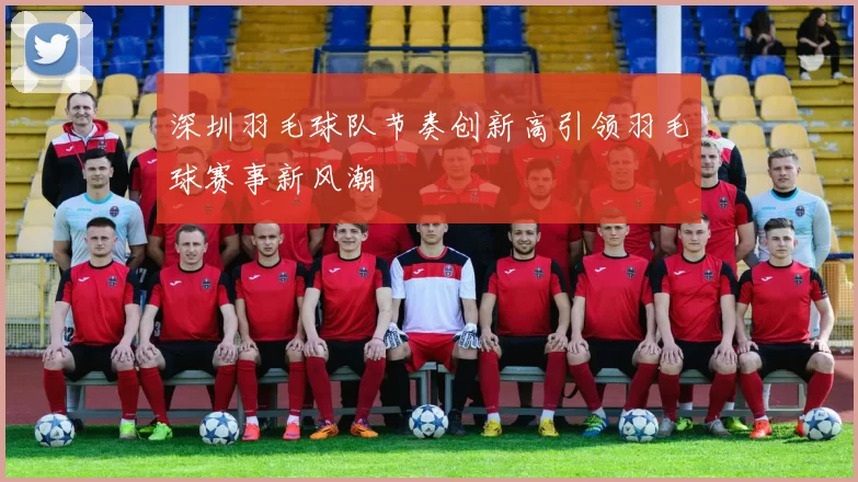 深圳羽毛球队节奏创新高引领羽毛球赛事新风潮