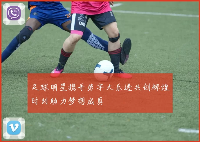 足球明星携手劳字大乐透共创辉煌时刻助力梦想成真
