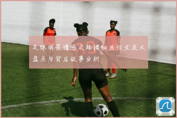 足球明星情感之路揭秘历任女友大盘点与背后故事分析