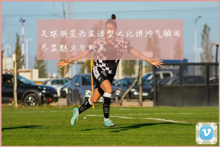 足球明星西装造型大比拼帅气瞬间尽显魅力与风采
